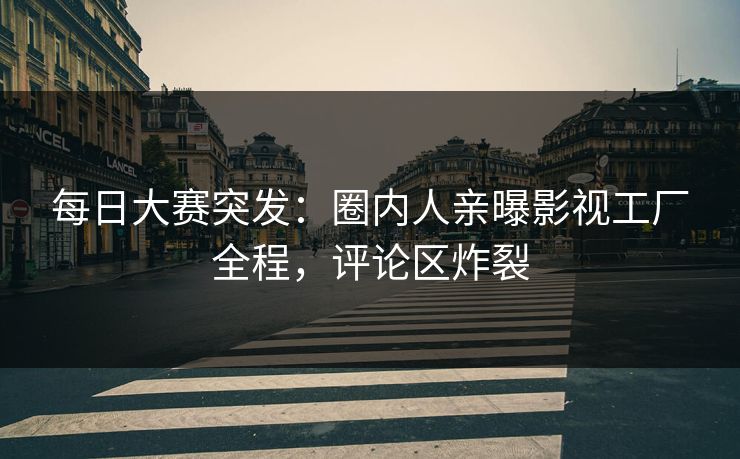 每日大赛突发：圈内人亲曝影视工厂全程，评论区炸裂