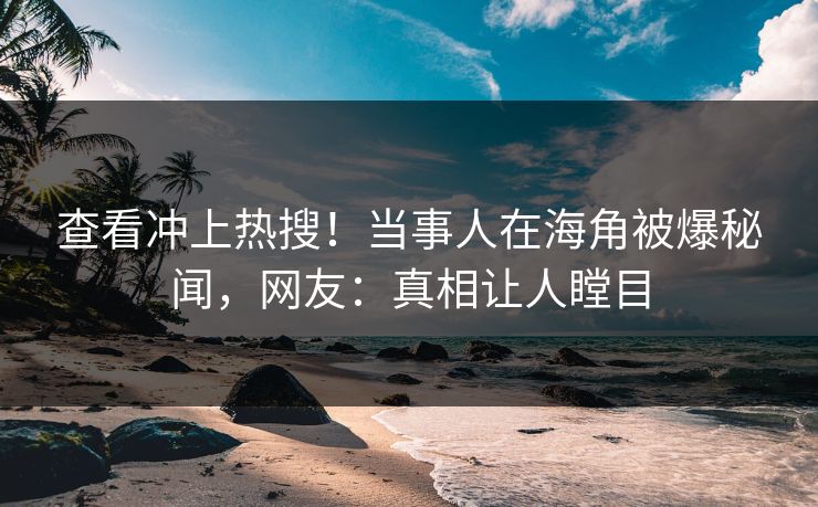 查看冲上热搜！当事人在海角被爆秘闻，网友：真相让人瞠目