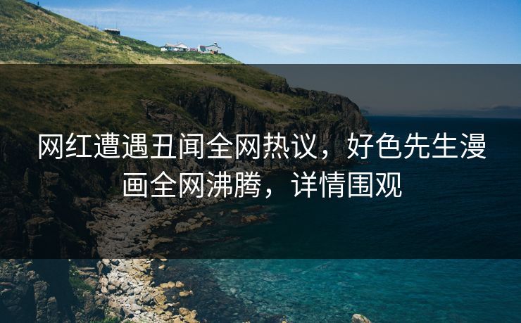 网红遭遇丑闻全网热议，好色先生漫画全网沸腾，详情围观