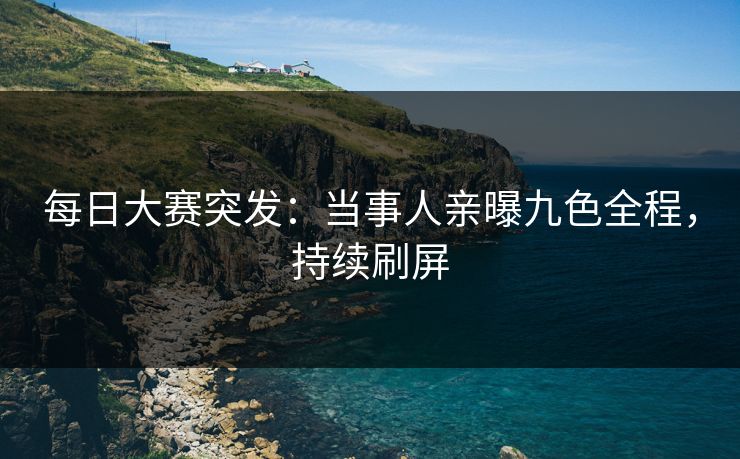 每日大赛突发：当事人亲曝九色全程，持续刷屏