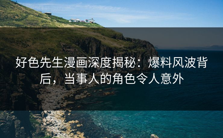 好色先生漫画深度揭秘：爆料风波背后，当事人的角色令人意外