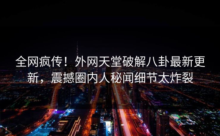 全网疯传！外网天堂破解八卦最新更新，震撼圈内人秘闻细节太炸裂