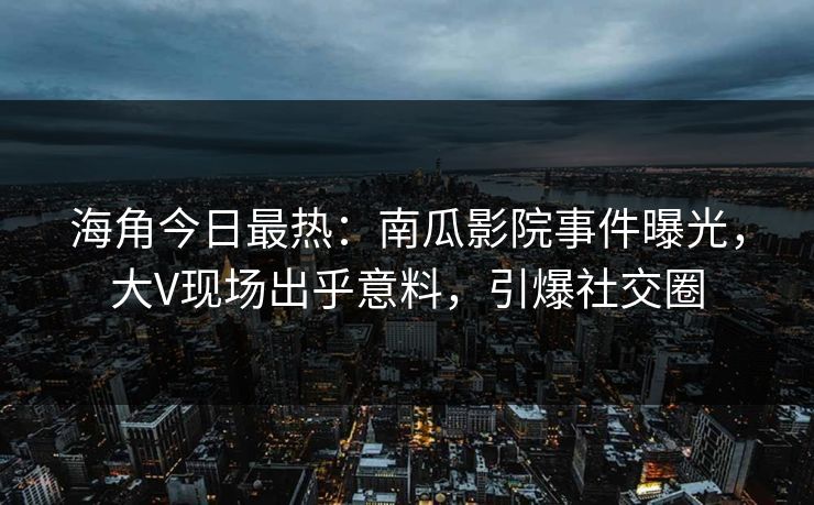 海角今日最热：南瓜影院事件曝光，大V现场出乎意料，引爆社交圈