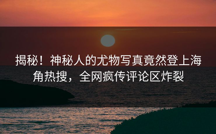 揭秘！神秘人的尤物写真竟然登上海角热搜，全网疯传评论区炸裂