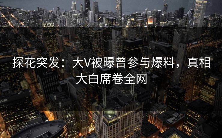 探花突发：大V被曝曾参与爆料，真相大白席卷全网