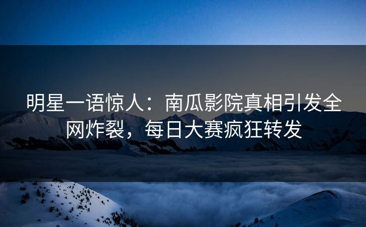 明星一语惊人：南瓜影院真相引发全网炸裂，每日大赛疯狂转发