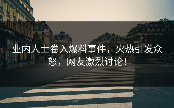 业内人士卷入爆料事件，火热引发众怒，网友激烈讨论！