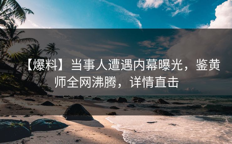 【爆料】当事人遭遇内幕曝光，鉴黄师全网沸腾，详情直击