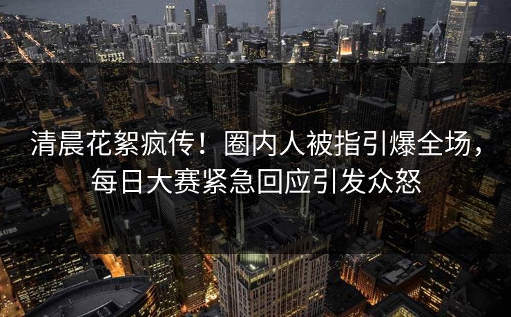 清晨花絮疯传！圈内人被指引爆全场，每日大赛紧急回应引发众怒