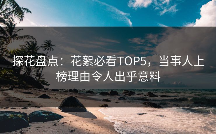 探花盘点：花絮必看TOP5，当事人上榜理由令人出乎意料