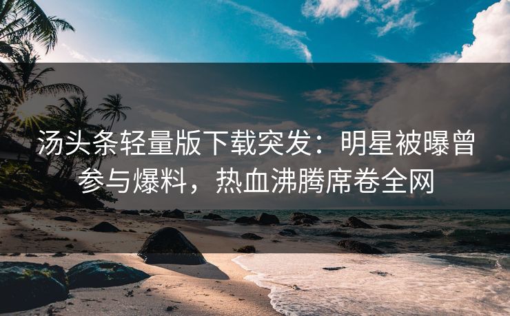 汤头条轻量版下载突发：明星被曝曾参与爆料，热血沸腾席卷全网