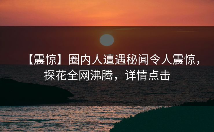 【震惊】圈内人遭遇秘闻令人震惊，探花全网沸腾，详情点击