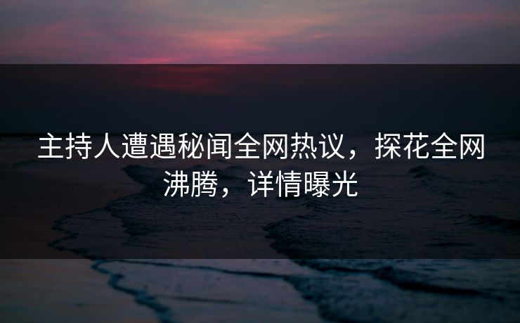主持人遭遇秘闻全网热议，探花全网沸腾，详情曝光