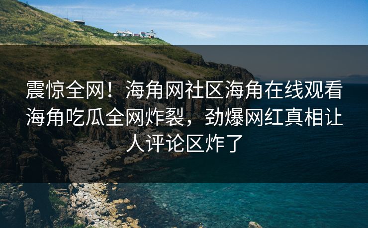 震惊全网！海角网社区海角在线观看海角吃瓜全网炸裂，劲爆网红真相让人评论区炸了