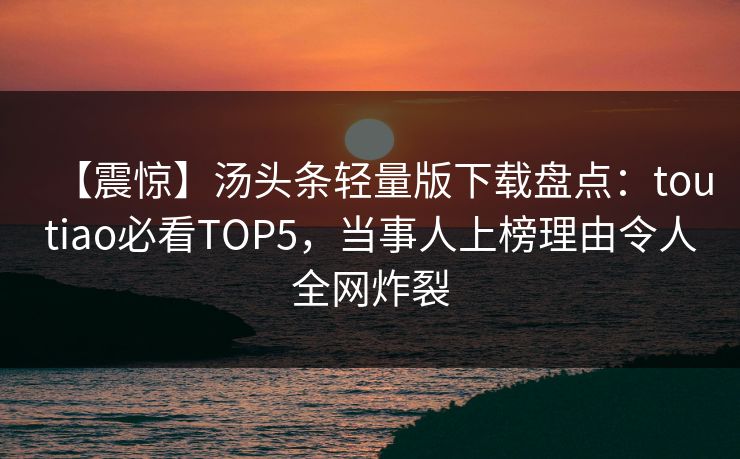 【震惊】汤头条轻量版下载盘点：toutiao必看TOP5，当事人上榜理由令人全网炸裂