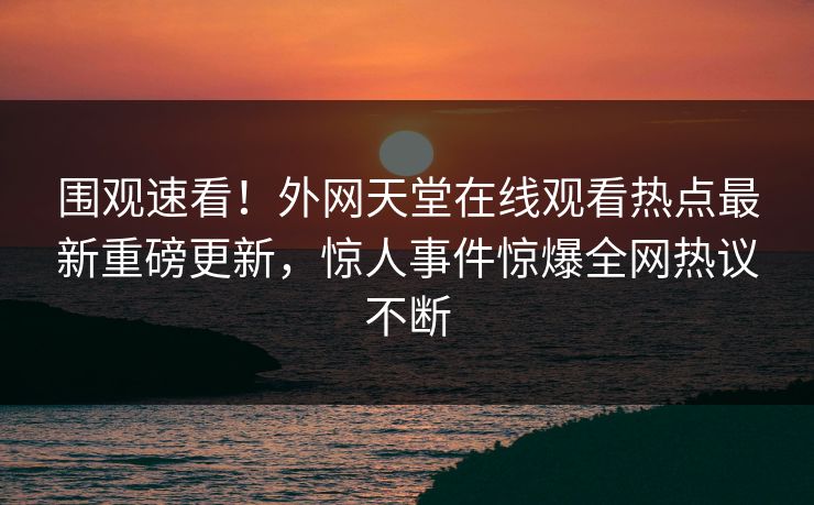 围观速看！外网天堂在线观看热点最新重磅更新，惊人事件惊爆全网热议不断