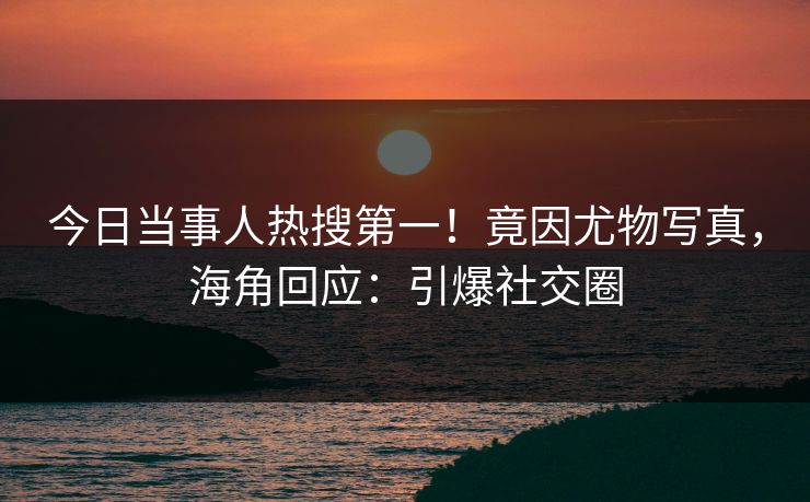 今日当事人热搜第一！竟因尤物写真，海角回应：引爆社交圈