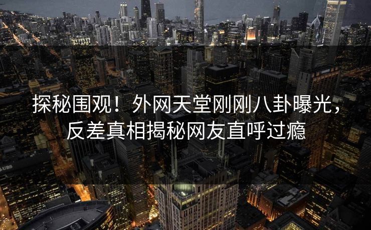 探秘围观！外网天堂刚刚八卦曝光，反差真相揭秘网友直呼过瘾