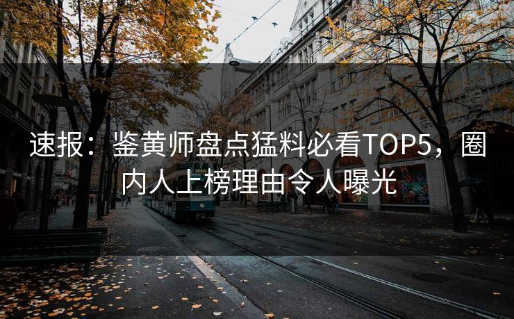 速报：鉴黄师盘点猛料必看TOP5，圈内人上榜理由令人曝光