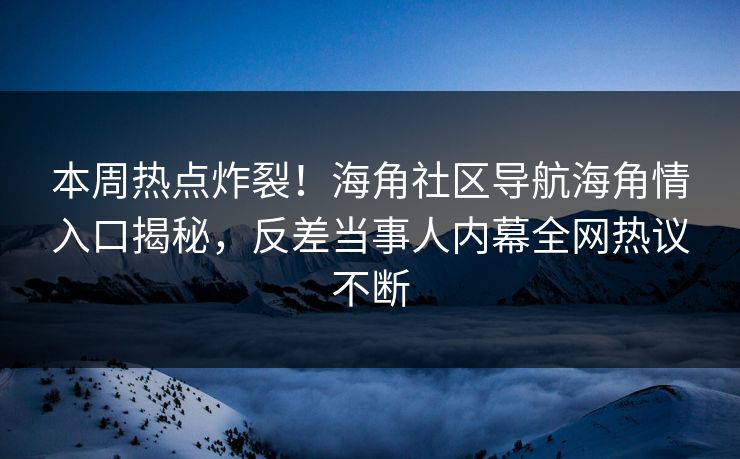 本周热点炸裂！海角社区导航海角情入口揭秘，反差当事人内幕全网热议不断