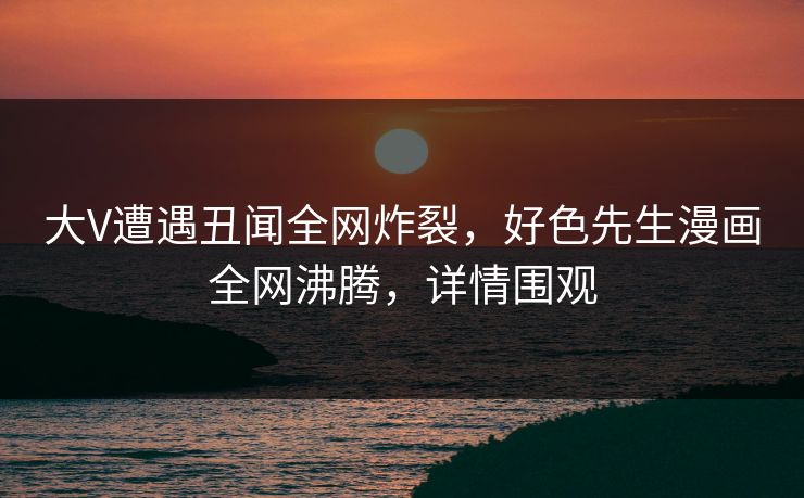 大V遭遇丑闻全网炸裂，好色先生漫画全网沸腾，详情围观
