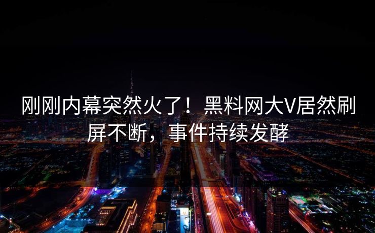 刚刚内幕突然火了！黑料网大V居然刷屏不断，事件持续发酵