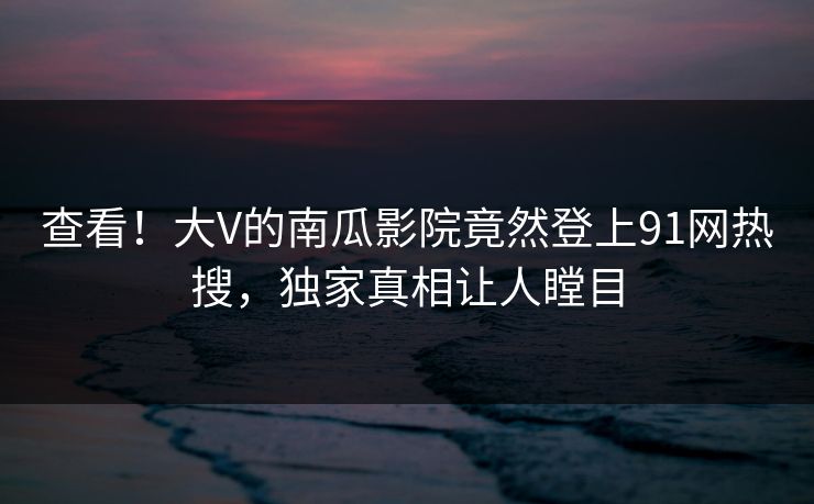 查看！大V的南瓜影院竟然登上91网热搜，独家真相让人瞠目