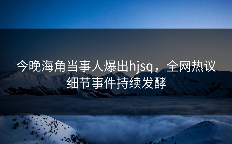 今晚海角当事人爆出hjsq，全网热议细节事件持续发酵