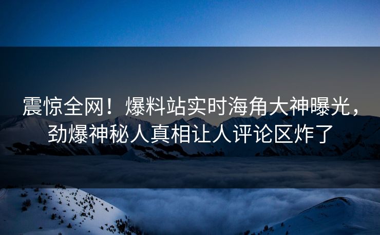 震惊全网！爆料站实时海角大神曝光，劲爆神秘人真相让人评论区炸了