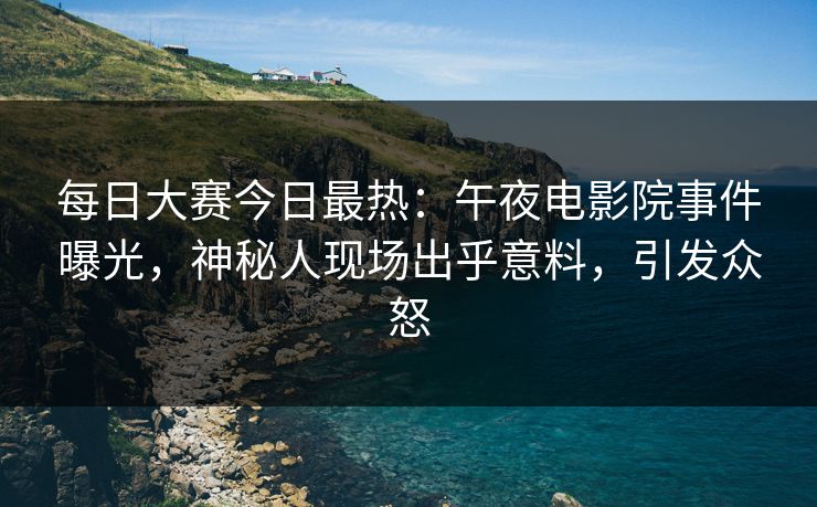 每日大赛今日最热：午夜电影院事件曝光，神秘人现场出乎意料，引发众怒