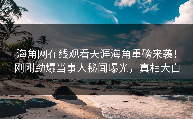海角网在线观看天涯海角重磅来袭！刚刚劲爆当事人秘闻曝光，真相大白