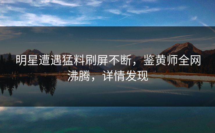 明星遭遇猛料刷屏不断，鉴黄师全网沸腾，详情发现