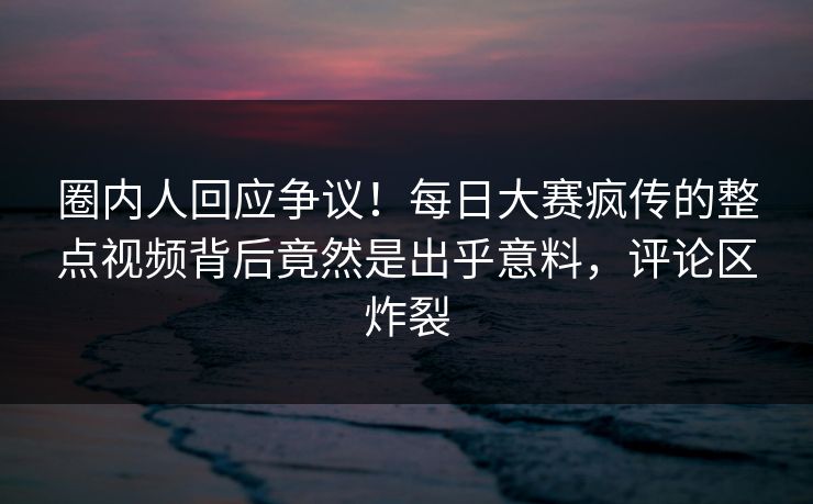 圈内人回应争议！每日大赛疯传的整点视频背后竟然是出乎意料，评论区炸裂