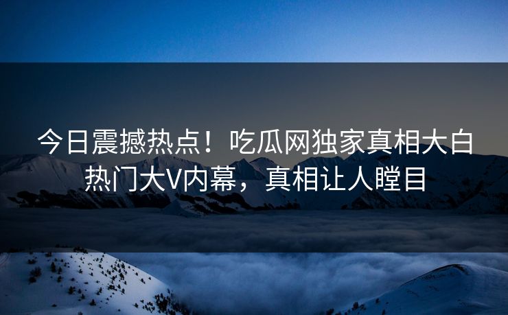 今日震撼热点！吃瓜网独家真相大白热门大V内幕，真相让人瞠目