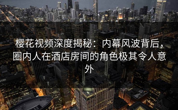 樱花视频深度揭秘：内幕风波背后，圈内人在酒店房间的角色极其令人意外