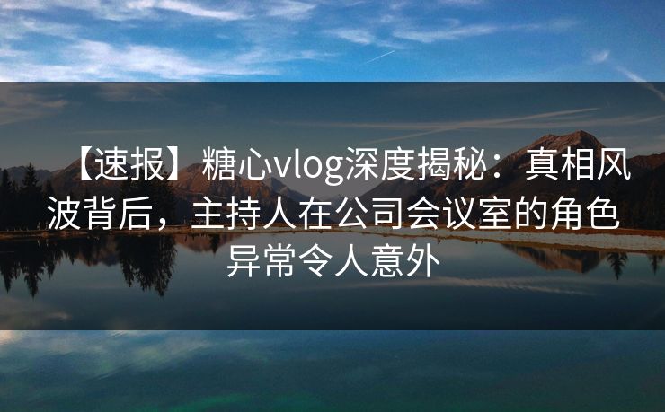 【速报】糖心vlog深度揭秘：真相风波背后，主持人在公司会议室的角色异常令人意外