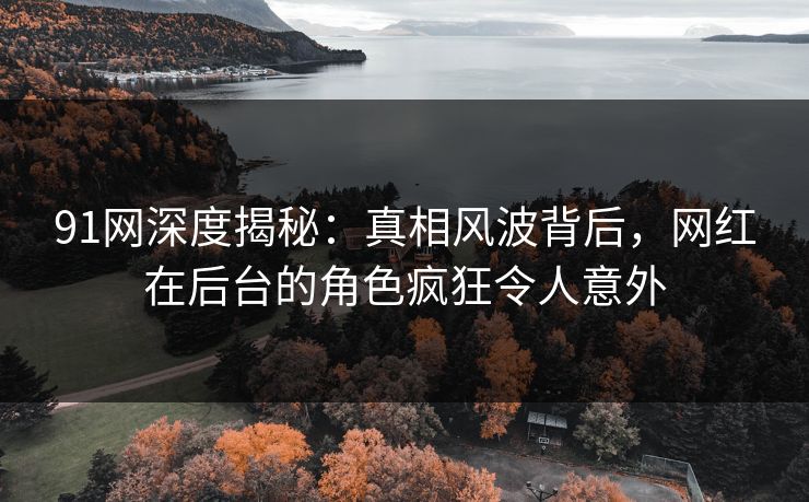 91网深度揭秘：真相风波背后，网红在后台的角色疯狂令人意外