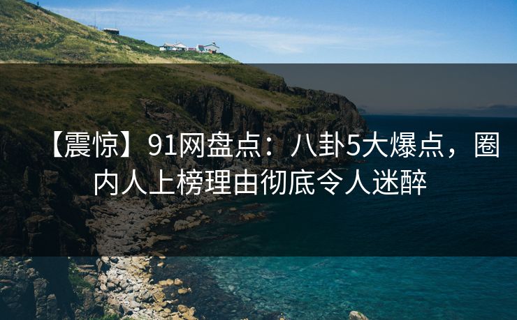 【震惊】91网盘点：八卦5大爆点，圈内人上榜理由彻底令人迷醉