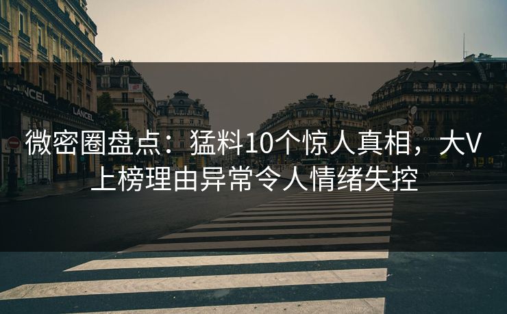 微密圈盘点：猛料10个惊人真相，大V上榜理由异常令人情绪失控