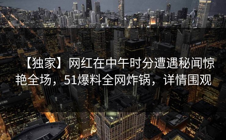 【独家】网红在中午时分遭遇秘闻惊艳全场，51爆料全网炸锅，详情围观