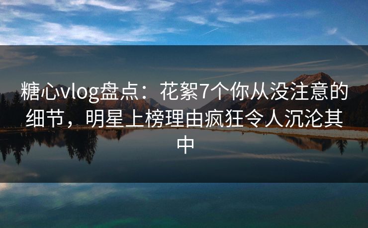 糖心vlog盘点：花絮7个你从没注意的细节，明星上榜理由疯狂令人沉沦其中