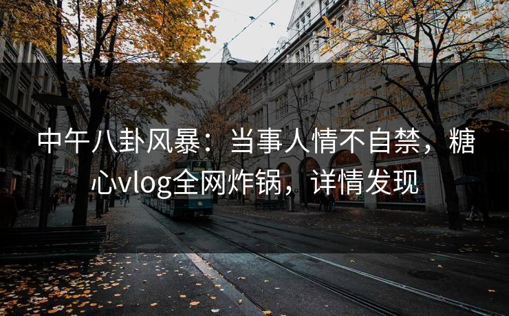 中午八卦风暴：当事人情不自禁，糖心vlog全网炸锅，详情发现