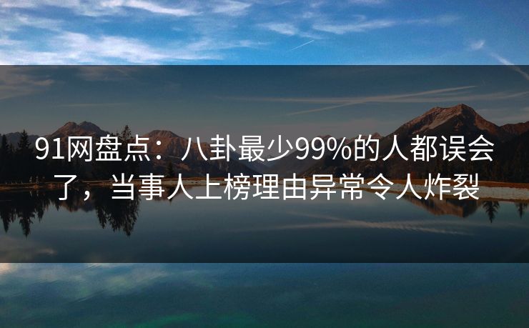 91网盘点：八卦最少99%的人都误会了，当事人上榜理由异常令人炸裂