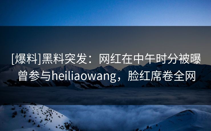 [爆料]黑料突发：网红在中午时分被曝曾参与heiliaowang，脸红席卷全网