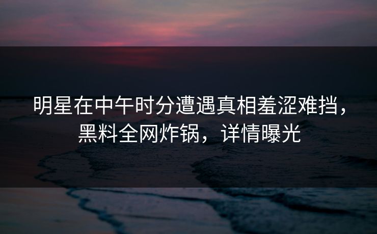 明星在中午时分遭遇真相羞涩难挡，黑料全网炸锅，详情曝光