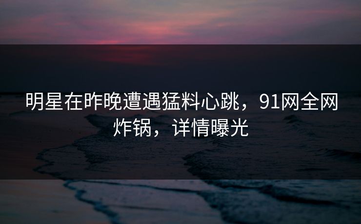 明星在昨晚遭遇猛料心跳，91网全网炸锅，详情曝光
