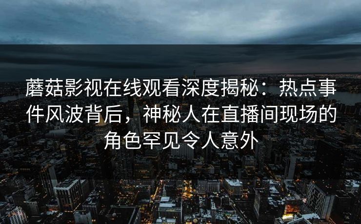 蘑菇影视在线观看深度揭秘：热点事件风波背后，神秘人在直播间现场的角色罕见令人意外