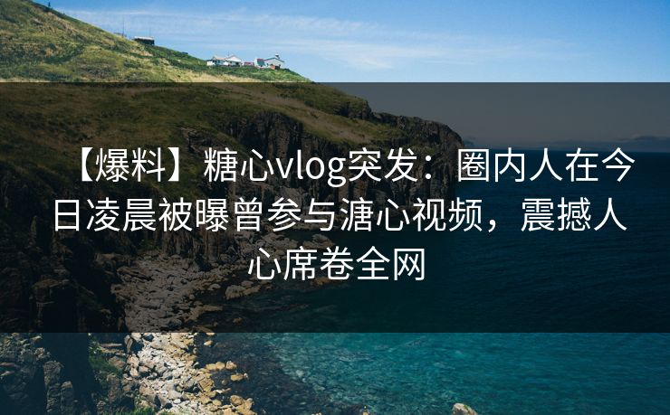 【爆料】糖心vlog突发：圈内人在今日凌晨被曝曾参与溏心视频，震撼人心席卷全网
