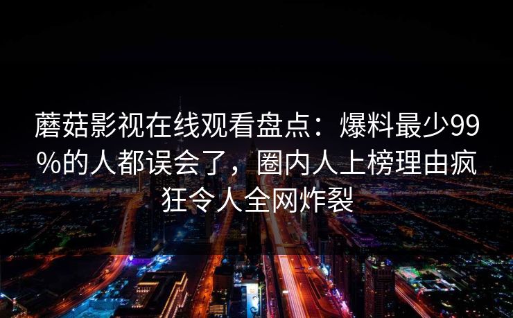 蘑菇影视在线观看盘点：爆料最少99%的人都误会了，圈内人上榜理由疯狂令人全网炸裂