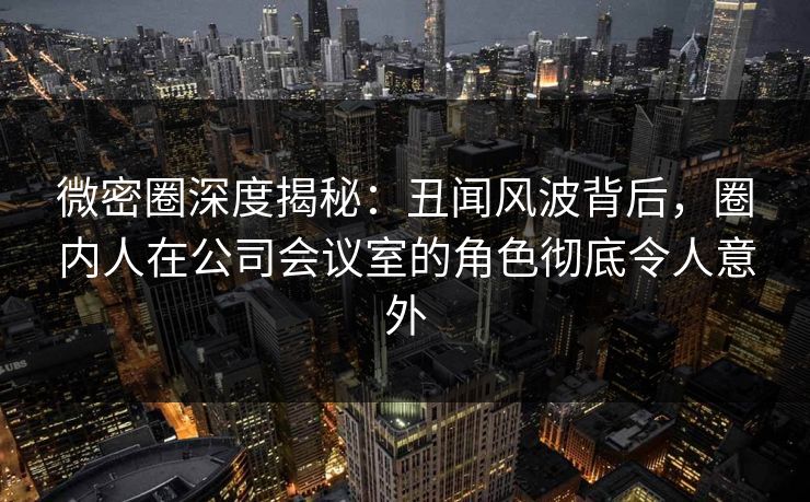 微密圈深度揭秘：丑闻风波背后，圈内人在公司会议室的角色彻底令人意外